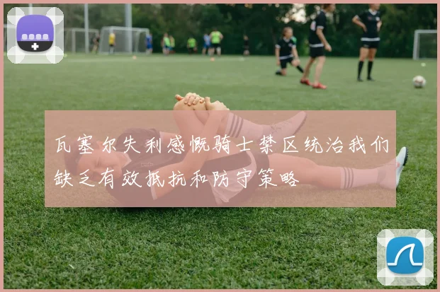 瓦塞尔失利感慨骑士禁区统治我们缺乏有效抵抗和防守策略