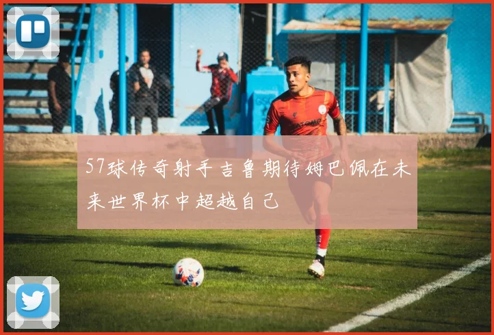 57球传奇射手吉鲁期待姆巴佩在未来世界杯中超越自己