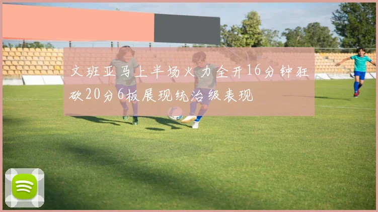 文班亚马上半场火力全开16分钟狂砍20分6板展现统治级表现