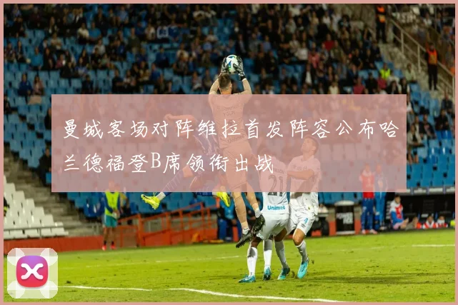 曼城客场对阵维拉首发阵容公布哈兰德福登B席领衔出战