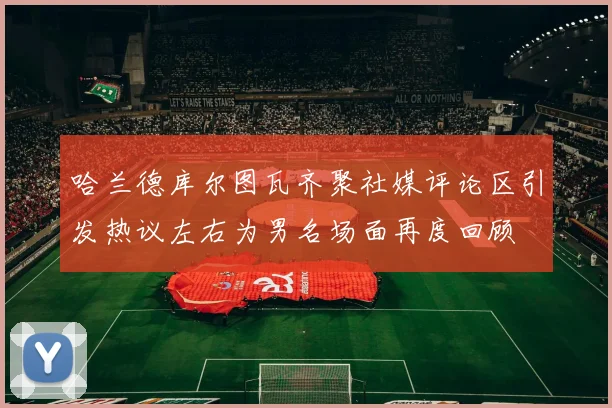 哈兰德库尔图瓦齐聚社媒评论区引发热议左右为男名场面再度回顾