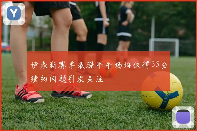 伊森新赛季表现平平场均仅得35分续约问题引发关注