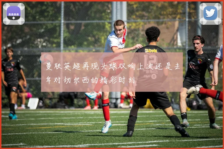 曼联英超再现头球双响上次还是去年对切尔西的精彩时刻