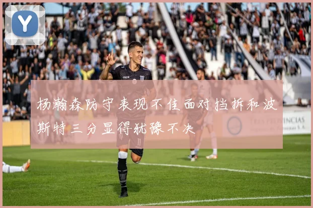 杨瀚森防守表现不佳面对挡拆和波斯特三分显得犹豫不决
