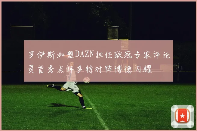 罗伊斯加盟DAZN担任欧冠专家评论员首秀点评多特对阵博德闪耀