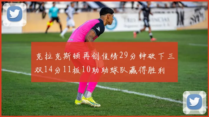 克拉克斯顿再创佳绩29分钟砍下三双14分11板10助助球队赢得胜利