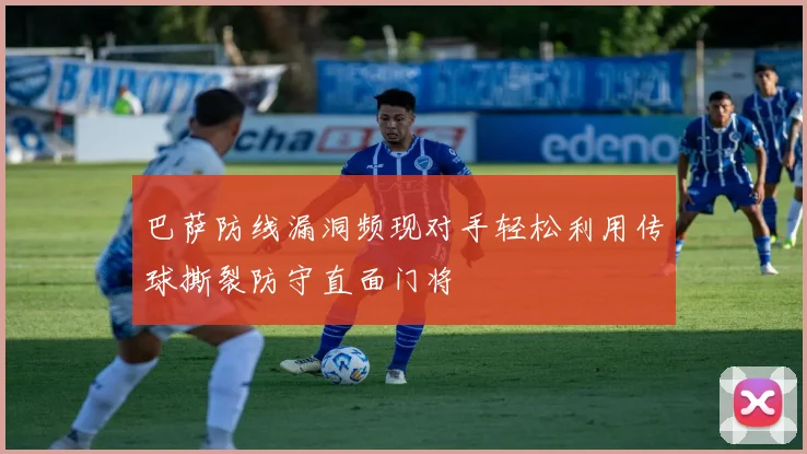 巴萨防线漏洞频现对手轻松利用传球撕裂防守直面门将
