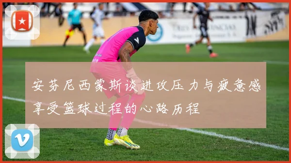 安芬尼西蒙斯谈进攻压力与疲惫感享受篮球过程的心路历程