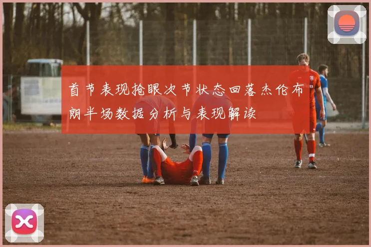 首节表现抢眼次节状态回落杰伦布朗半场数据分析与表现解读