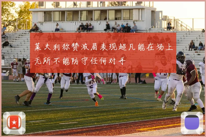 莱夫利称赞浓眉表现超凡能在场上无所不能防守任何对手