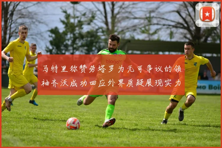 马特里称赞劳塔罗为无可争议的领袖齐沃成功回应外界质疑展现实力