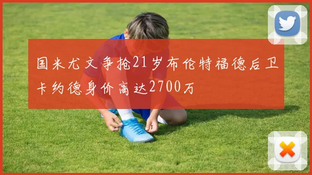 国米尤文争抢21岁布伦特福德后卫卡约德身价高达2700万