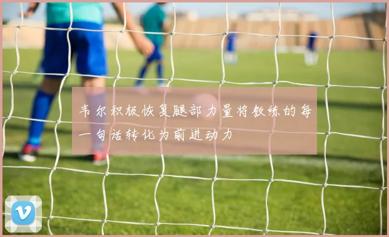 韦尔积极恢复腿部力量将教练的每一句话转化为前进动力