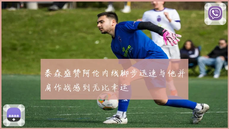 泰森盛赞阿伦内线脚步迅速与他并肩作战感到无比幸运