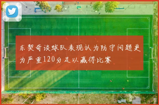 东契奇谈球队表现认为防守问题更为严重120分足以赢得比赛