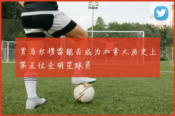 贾马尔穆雷能否成为加拿大历史上第五位全明星球员