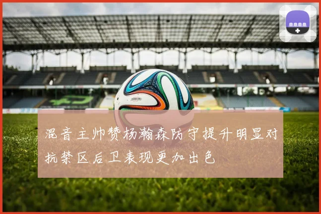 混音主帅赞杨瀚森防守提升明显对抗禁区后卫表现更加出色