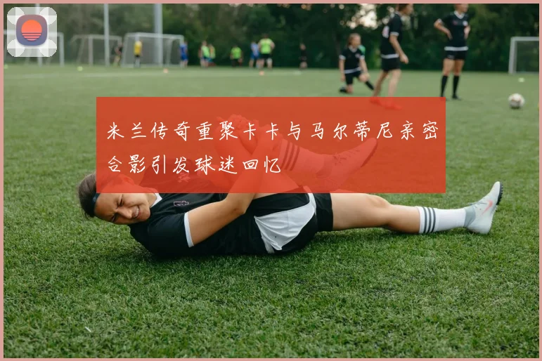 米兰传奇重聚卡卡与马尔蒂尼亲密合影引发球迷回忆