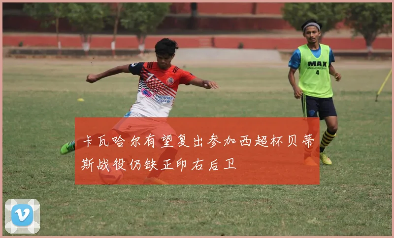 卡瓦哈尔有望复出参加西超杯贝蒂斯战役仍缺正印右后卫