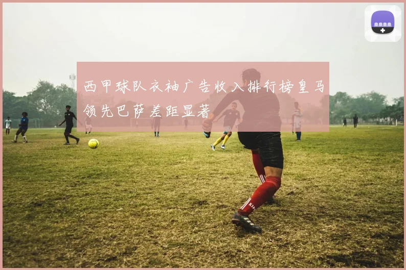 西甲球队衣袖广告收入排行榜皇马领先巴萨差距显著