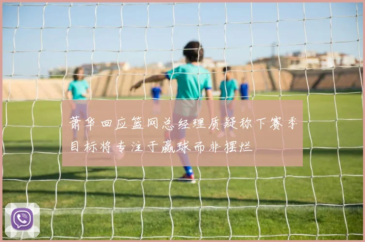 萧华回应篮网总经理质疑称下赛季目标将专注于赢球而非摆烂