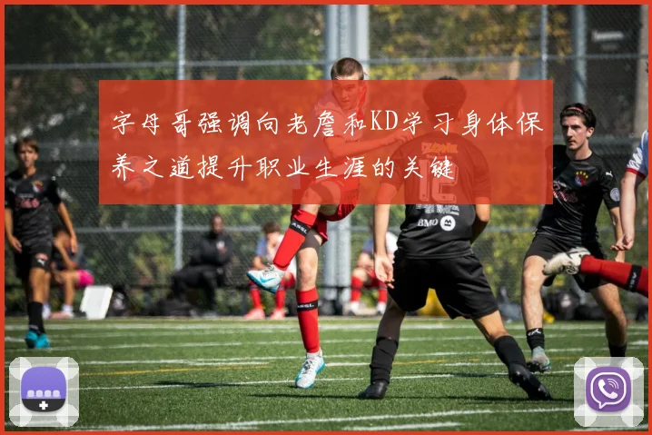 字母哥强调向老詹和KD学习身体保养之道提升职业生涯的关键