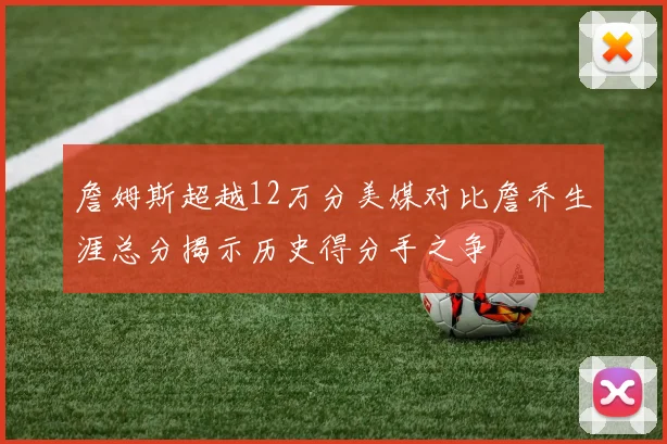 詹姆斯超越12万分美媒对比詹乔生涯总分揭示历史得分手之争