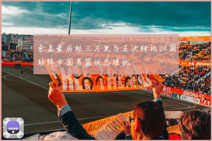 余嘉豪历经三万里与五次转机归国助阵中国男篮状态堪忧
